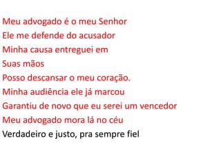 Meu advogado é o meu Senhor
Ele me defende do acusador
Minha causa entreguei em
Suas mãos
Posso descansar o meu coração.
Minha audiência ele já marcou
Garantiu de novo que eu serei um vencedor
Meu advogado mora lá no céu
Verdadeiro e justo, pra sempre fiel
 