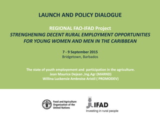 LAUNCH AND POLICY DIALOGUE
REGIONAL FAO-IFAD Project
STRENGHENING DECENT RURAL EMPLOYMENT OPPORTUNITIES
FOR YOUNG WOMEN AND MEN IN THE CARIBBEAN
7 - 9 September 2015
Bridgetown, Barbados
The state of youth employement and participation in the agriculture.
Jean Maurice Dejean ,Ing.Agr (MARND)
Willina Luckensie Ambroise Aristil ( PROMODEV)
 