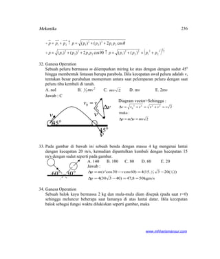 Mekanika
( ) 2
1
2
2
2
1
2
2
2
121
2
2
2
1
21
2
2
2
121
)()(90cos2)()(
cos2)()(
pppppppppp
pppppppp
+=+=↑++=
++=↑+=

 θ
32. Ganesa Operation
Sebuah peluru bermassa m dilemparkan miring ke atas dengan dengan sudut 450
hingga membentuk lintasan berupa parabola. Bila kecepatan awal peluru adalah v,
tentukan besar perubahan momentum antara saat pelemparan peluru dengan saat
peluru tiba kembali di tanah.
A. nol B. 2
2
1 mv C. 2mv D. mv E. 2mv
Jawab : C
Diagram vector>Sehingga :
2
:maka
22222
0
mvvmp
vvvvvv
=∆=∆
=+=+=∆
33. Pada gambar di bawah ini sebuah benda dengan massa 4 kg mengenai lantai
dengan kecepatan 20 m/s, kemudian dipantulkan kembali dengan kecepatan 15
m/s dengan sudut seperti pada gambar.
A. 140 B. 100 C. 80 D. 60 E. 20
Jawab :
kgm/s508,47)40330(4
))(203.15(4)60cos30cos'( 2
1
2
1
≈=−=∆
−=−=∆
p
vvmp
34. Ganesa Operation
Sebuah balok kayu bermassa 2 kg dan mula-mula diam disepak (pada saat t=0)
sehingga meluncur beberapa saat lamanya di atas lantai datar. Bila kecepatan
balok sebagai fungsi waktu dilukiskan seperti gambar, maka
www.mhharismansur.com
vv =0
v
v∆
0v
v
0
45
0
45
0
60 0
30
236
 