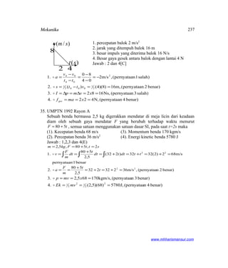 Mekanika
1. percepatan balok 2 m/s2
2. jarak yang ditempuh balok 16 m
3. besar impuls yang diterima balok 16 N/s
4. Besar gaya gesek antara balok dengan lantai 4 N
Jawab : 2 dan 4[C]
benar)4pernyataan(N,4224.
salah)3pernyataan(Ns,16823.
benar)2pernyataan(m,16)8)(4()(2.
salah)1pernyataan(,m/s2
04
80
1.
2
1
0042
1
2
04
04
===
==∆=∆=
==−=
−=
−
−
=
−
−
=
xmaf
xvmpI
vtts
tt
vv
a
ges



35. UMPTN 1992 Rayon A
Sebuah benda bermassa 2,5 kg digerakkan mendatar di meja licin dari keadaan
diam oleh sebuah gaya mendatar F yang berubah terhadap waktu menurut
tF 580 += , semua satuan menggunakan satuan dasar SI, pada saat t=2s maka
(1). Kecepatan benda 68 m/s (3). Momentum benda 170 kgm/s
(2). Percepatan benda 36 m/s2
(4). Energi kinetic benda 5780 J
Jawab : 1,2,3 dan 4(E)
sttFkgm 2,580,5,2 =+==
benar1pernyataan
m/s682)2(3232)232(
5,2
580
1. 22
=+=+=+=
+
== ∫∫∫ ttdttdt
t
dt
m
F
v
benar)2n(pernyataa,m/s36232232
5,2
580
2. 22
=+=+=
+
== t
t
m
F
a
benar)4n(pernyataaJ,5780)68)(5,2(4.
benar)3n(pernyataakgm/s,170685,23.
2
2
12
2
1 ===
===
mvEk
xmvp


www.mhharismansur.com
)/( smv
)(st
8
42
237
 