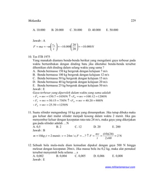 Mekanika
A. 10.000 B. 20.000 C. 30.000 D. 40.000 E. 50.000
Jawab : A
N
t
v
mmaF 000.10
20
20
000.100
−=





−=





−==
10. Tes ITB 1975
Yang manakah diantara benda-benda berikut yang mengalami gaya terbesar pada
waktu bertumbukan dengan dinding batu jika diketahui benda-benda tersebut
dihentikan oleh dinding dalam selang waktu yang sama ?
A. Benda bermassa 150 kg bergerak dengan kelajuan 7 m/s
B. Benda bermassa 100 kg bergerak dengan kelajuan 12 m/s
C. Benda bermassa 50 kg bergerak dengan kelajuan 15 m/s
D. Benda bermassa 40 kg bergerak dengan kelajuan 20 m/s
E. Benda bermassa 25 kg bergerak dengan kelajuan 50 m/s
Jawab : E
Gaya terbesar yang diperoleh dalam waktu yang sama adalah
N120012.100N10507.150 ===↑=== mvFmvF BA 
N125050.25
N80020.40N75015.50
===
===↑===
mvF
mvFmvF
E
DC


11. Suatu silinder mengandung 10 kg gas yang dimampatkan. Jika tutup dibuka maka
gas keluar dari mulut silinder menjadi kosong dalam waktu 2 menit. Jika gas
menyembur keluar dengan kecepatan rata-rata 24 m/s, maka gaya yang dikerjakan
gas pada silinder adalah …N
A. 0,5 B. 2 C. 12 D. 20 E. 200
Jawab : B
N2
602
)24)(10(
?...;/24:menit2;10 ===↑====
xt
mv
FFsmvtkgm
12. Sebuah bola mula-mula diam kemudian dipukul dengan gaya 500 N hingga
melesat dengan kecepatan 20m/s. Jika massa bola itu 0,2 kg, maka alat pemukul
tersebut menyentuh bola selama …s
A. 0,002 B. 0,004 C. 0,005 D. 0,006 E. 0,008
Jawab : E
www.mhharismansur.com
229
 
