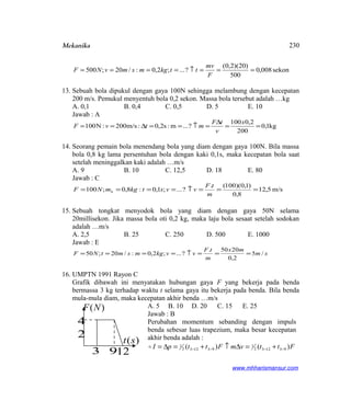 Mekanika
sekon008,0
500
)20)(2,0(
?...;2,0:/20;500 ===↑====
F
mv
ttkgmsmvNF
13. Sebuah bola dipukul dengan gaya 100N sehingga melambung dengan kecepatan
200 m/s. Pemukul menyentuh bola 0,2 sekon. Massa bola tersebut adalah …kg
A. 0,1 B. 0,4 C. 0,5 D. 5 E. 10
Jawab : A
kg1,0
200
2,0100
?...m:s2,0:m/s200:N100 ==
∆
=↑==∆==
x
v
tF
mtvF
14. Seorang pemain bola menendang bola yang diam dengan gaya 100N. Bila massa
bola 0,8 kg lama persentuhan bola dengan kaki 0,1s, maka kecepatan bola saat
setelah meninggalkan kaki adalah …m/s
A. 9 B. 10 C. 12,5 D. 18 E. 80
Jawab : C
m/s5,12
8,0
)1,0)(100(.
?...;1,0:8,0;100 ===↑====
m
tF
vvstkgmNF b
15. Sebuah tongkat menyodok bola yang diam dengan gaya 50N selama
20millisekon. Jika massa bola oti 0,2 kg, maka laju bola sesaat setelah sodokan
adalah …m/s
A. 2,5 B. 25 C. 250 D. 500 E. 1000
Jawab : E
sm
mx
m
tF
vvkgmsmtNF /5
2,0
2050.
?...;2,0:/20;50 ===↑====
16. UMPTN 1991 Rayon C
Grafik dibawah ini menyatakan hubungan gaya F yang bekerja pada benda
bermassa 3 kg terhadap waktu t selama gaya itu bekerja pada benda. Bila benda
mula-mula diam, maka kecepatan akhir benda …m/s
A. 5 B. 10 D. 20 C. 15 E. 25
Jawab : B
Perubahan momentum sebanding dengan impuls
benda sebesar luas trapezium, maka besar kecepatan
akhir benda adalah :
FttvmFttpI )()( 931232
1
931232
1
−−−− +=∆↑+=∆=
www.mhharismansur.com
)(NF
)(st
4
2
3 912
230
 
