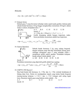 Mekanika
m/s103034)69()0(3 2
1 =↑=↑+=− vvv
17. Schaum Series
Sebuah gaya F yang bervariasi terhadap waktu seperti pada gambar, bekerja pada
sebuah benda bermassa 10 kg hingga menghasilkan momentum 40 kgm/s dalam
waktu 5 ssekon, berapakah nilai x ?
A. 4 B. 8 C. 10 D. 15 E. 50
Jawab : C
?...,s5kgm/s;40,kg10 ====∆= xFtpm
Grafik disamping adalah bangun trapezium, maka
besar perubahan momentum adalah luas trapezium.
N
tt
p
xxttLp 10
)35(
40.2
)(
2
)(
4150
41502
1
trapesium =
+
=
+
∆
=↑+==∆
−−
−−
18. Ganesa Operation
Sebuah benda bermassa 2 kg yang sedang bergerak
dengan kelajuan tetap tiba-tiba menumbuk karung pasir
sehingga mengalami gaya F yang terhadap waktu t
mempunyai grafik seperti gambar. Perubahan kelajuan
benda selama 4 detik adalah…m/s
A. 160 B. 80 C. 60 D. 50 E. 40
Jawab : E
Perubahan momentum yang diperoleh grafik adalah luas segitiga.
m/s40
2.2
404
2
)(
)()( 40
402
1
402
1 ===∆↑=∆↑=∆ −
−−
x
m
Ft
vFtvmFtp 
19. UMPTN 1992 Rayon C
Dua buah benda titik bermassa kgm 51 = dan kgm 62 = terletak berdekatan di
bidang datar licin. Sistim ini mendapatkan impuls yang kedua benda bergerak
masing-masing kelajuan smv /11 = dan smv /22 = dengan arah saling tegak
lurus. Besarnya impuls gaya yang bekerja sistim adalah …Ns
A. 5 B. 7 C. 12 D. 13 E. 17
Jawab : D
www.mhharismansur.com
)(NF
)(st
x
1 45
)(NF
)(st
40
42
231
 