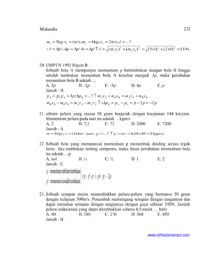 Mekanika
NsxxvmvmIppppI
Ivmvm
13)62()15()()('0''
?...m/s;2;kg6m/s;1;kg5
222
22
2
11
2211
=+=+=↑∆=−∆=∆−∆=
=====

20. UMPTN 1992 Rayon B
Sebuah bola A mempunyai momentum p bertumbukan dengan bola B hingga
setelah tumbukan momentum bola A tersebut menjadi 3p, maka perubahan
momentum bola B adalah …
A. 2p B. -2p C. -3p D. 4p E. p
Jawab : B
ppppppvmvmvmvm
vmvmvmvmppppp
AABAAAABBBB
BBAABBAABAA
23
?...;3;
'''
'''
−=−=−=∆↑−=−
+=+↑=∆==

21. sebutir peluru yang massa 50 gram bergerak dengan kecepatan 144 km/jam.
Momentum peluru pada saat itu adalah …kgm/s
A. 2 B. 7,2 C. 72 D. 2000 E. 7200
Jawab : A
kgm/s24005,0?...:/144;50 ===↑=== xmvppjamkmvgrm
22. Sebuah bola yang mempunyai momentum p menumbuk dinding secara tegak
lurus. Jika tumbukan lenting sempurna, maka besar perubahan momentum bola
itu adalah …p
A. nol B. ¼ C. ½ D. 1 E. 2
Jawab : E
{ pppppp
p
p
2)('
mbukansesudahtumomentum'
tumbukansebelummomentum
−=−−=−=∆



=
=
23. Sebuah senapan mesin menembakkan peluru-peluru yang bermassa 50 gram
dengan kelajuan 500m/s. Penembak memengang senapan dengan tangannya dan
dapat menahan senapan dengan tangannya dengan gaya sebesar 150N. Jumlah
peluru maksimum yang dapat ditembakkan selama 0,5 menit … butir
A. 90 B. 180 C. 270 D. 360 E. 450
Jawab : B
www.mhharismansur.com
232
 