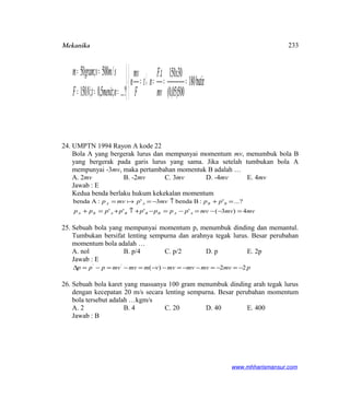 Mekanika



===↓=



===
==
butir180
500)05,0(
30150.
?...;5,0;150
/500;50 x
mv
tF
nt
F
mv
n
nmenittNF
smvgramm
24. UMPTN 1994 Rayon A kode 22
Bola A yang bergerak lurus dan mempunyai momentum mv, menumbuk bola B
yang bergerak pada garis lurus yang sama. Jika setelah tumbukan bola A
mempunyai -3mv, maka pertambahan momentuk B adalah …
A. 2mv B. -2mv C. 3mv D. -4mv E. 4mv
Jawab : E
Kedua benda berlaku hukum kekekalan momentum
mvmvmvpppppppp
ppmvpmvp
AABBBABA
BBAA
4)3(''''
?...':Bbenda3':Abenda
=−−=−=−+↑+=+
=+↑−== 
25. Sebuah bola yang mempunyai momentum p, menumbuk dinding dan memantul.
Tumbukan bersifat lenting sempurna dan arahnya tegak lurus. Besar perubahan
momentum bola adalah …
A. nol B. p/4 C. p/2 D. p E. 2p
Jawab : E
pmvmvmvmvvmmvmvppp 22)(''
−=−=−−=−−=−=−=∆
26. Sebuah bola karet yang massanya 100 gram menumbuk dinding arah tegak lurus
dengan kecepatan 20 m/s secara lenting sempurna. Besar perubahan momentum
bola tersebut adalah …kgm/s
A. 2 B. 4 C. 20 D. 40 E. 400
Jawab : B
www.mhharismansur.com
233
 