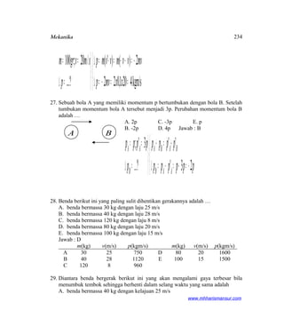 Mekanika



==−=∆
−=−−=−=∆



=∆
==
kgm/s4201,022
2)()'(
?...
/20;100
xxmvp
mvvvmvvmp
p
smvgrm
27. Sebuah bola A yang memiliki momentum p bertumbukan dengan bola B. Setelah
tumbukan momentum bola A tersebut menjadi 3p. Perubahan momentum bola B
adalah …
A. 2p C. -3p E. p
B. -2p D. 4p Jawab : B



−=−=−=∆
+=+



=∆
==
pppppp
pppp
p
pppp
AAB
BABA
B
AA
23'
''
?...
3';
28. Benda berikut ini yang paling sulit dihentikan gerakannya adalah …
A. benda bermassa 30 kg dengan laju 25 m/s
B. benda bermassa 40 kg dengan laju 28 m/s
C. benda bermassa 120 kg dengan laju 8 m/s
D. benda bermassa 80 kg dengan laju 20 m/s
E. benda bermassa 100 kg dengan laju 15 m/s
Jawab : D
m(kg) v(m/s) p(kgm/s) m(kg) v(m/s) p(kgm/s)
A 30 25 750 D 80 20 1600
B 40 28 1120 E 100 15 1500
C 120 8 960
29. Diantara benda bergerak berikut ini yang akan mengalami gaya terbesar bila
menumbuk tembok sehingga berhenti dalam selang waktu yang sama adalah
A. benda bermassa 40 kg dengan kelajuan 25 m/s
www.mhharismansur.com
A B
234
 
