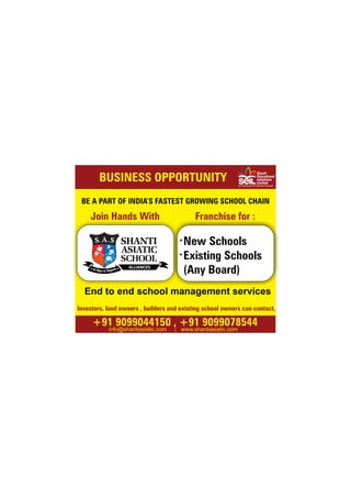 BUSINESS OPPORTUNITY
info@shantiasiatic.com www.shantiasiatic.com
Shanti
Educational
Initiatives
Limited
(A Venture of Chiripal Group)
BE A PART OF INDIA’S FASTEST GROWING SCHOOL CHAIN
+91 9099044150 , +91 9099078544
Join Hands With
New Schools
Existing Schools
(Any Board)
Investors, land owners , builders and existing school owners can contact.
End to end school management services
Franchise for :
 