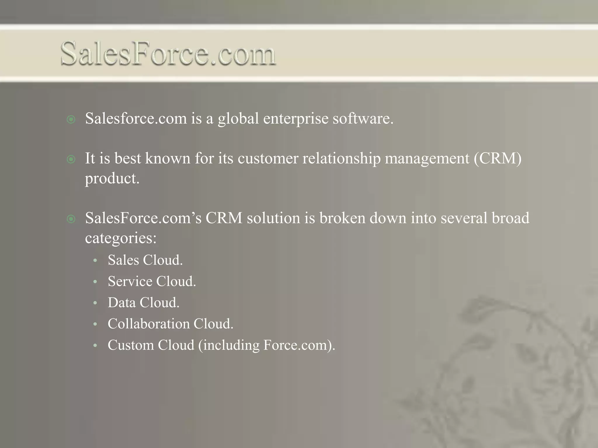  Salesforce.com is a global enterprise software.
 It is best known for its customer relationship management (CRM)
product.
 SalesForce.com’s CRM solution is broken down into several broad
categories:
• Sales Cloud.
• Service Cloud.
• Data Cloud.
• Collaboration Cloud.
• Custom Cloud (including Force.com).
 