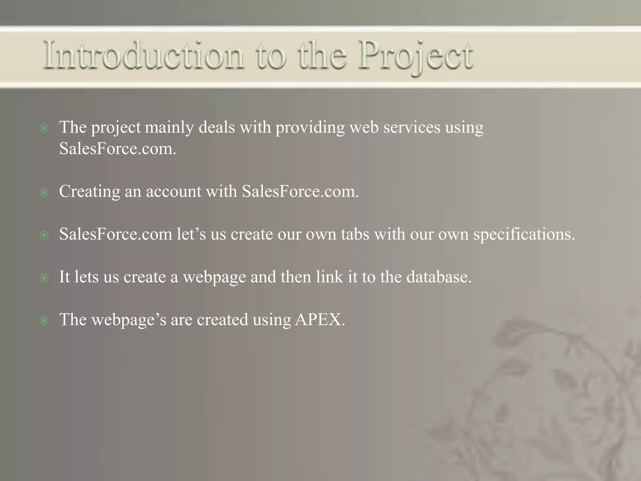  The project mainly deals with providing web services using
SalesForce.com.
 Creating an account with SalesForce.com.
 SalesForce.com let’s us create our own tabs with our own specifications.
 It lets us create a webpage and then link it to the database.
 The webpage’s are created using APEX.
 