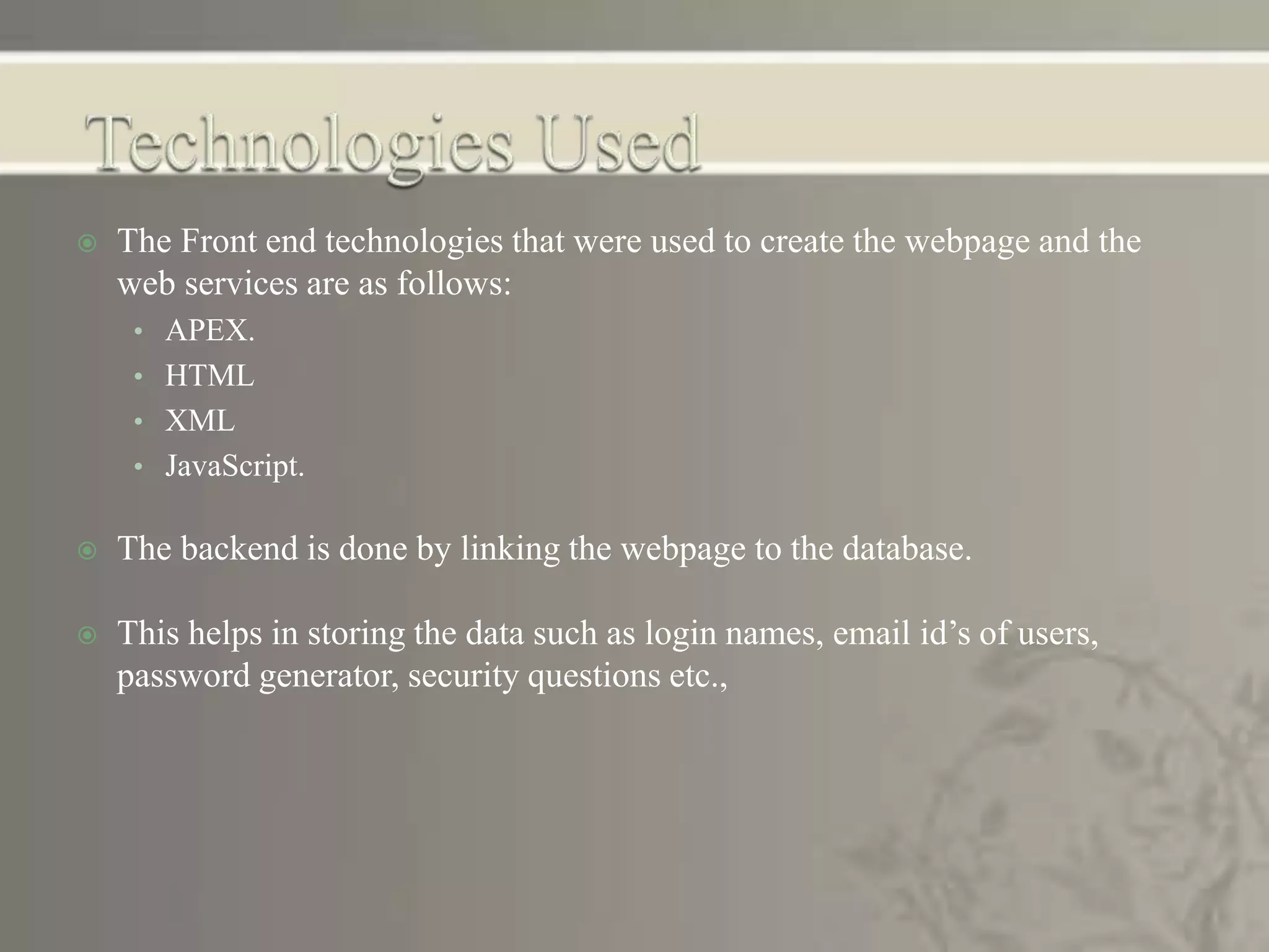  The Front end technologies that were used to create the webpage and the
web services are as follows:
• APEX.
• HTML
• XML
• JavaScript.
 The backend is done by linking the webpage to the database.
 This helps in storing the data such as login names, email id’s of users,
password generator, security questions etc.,
 
