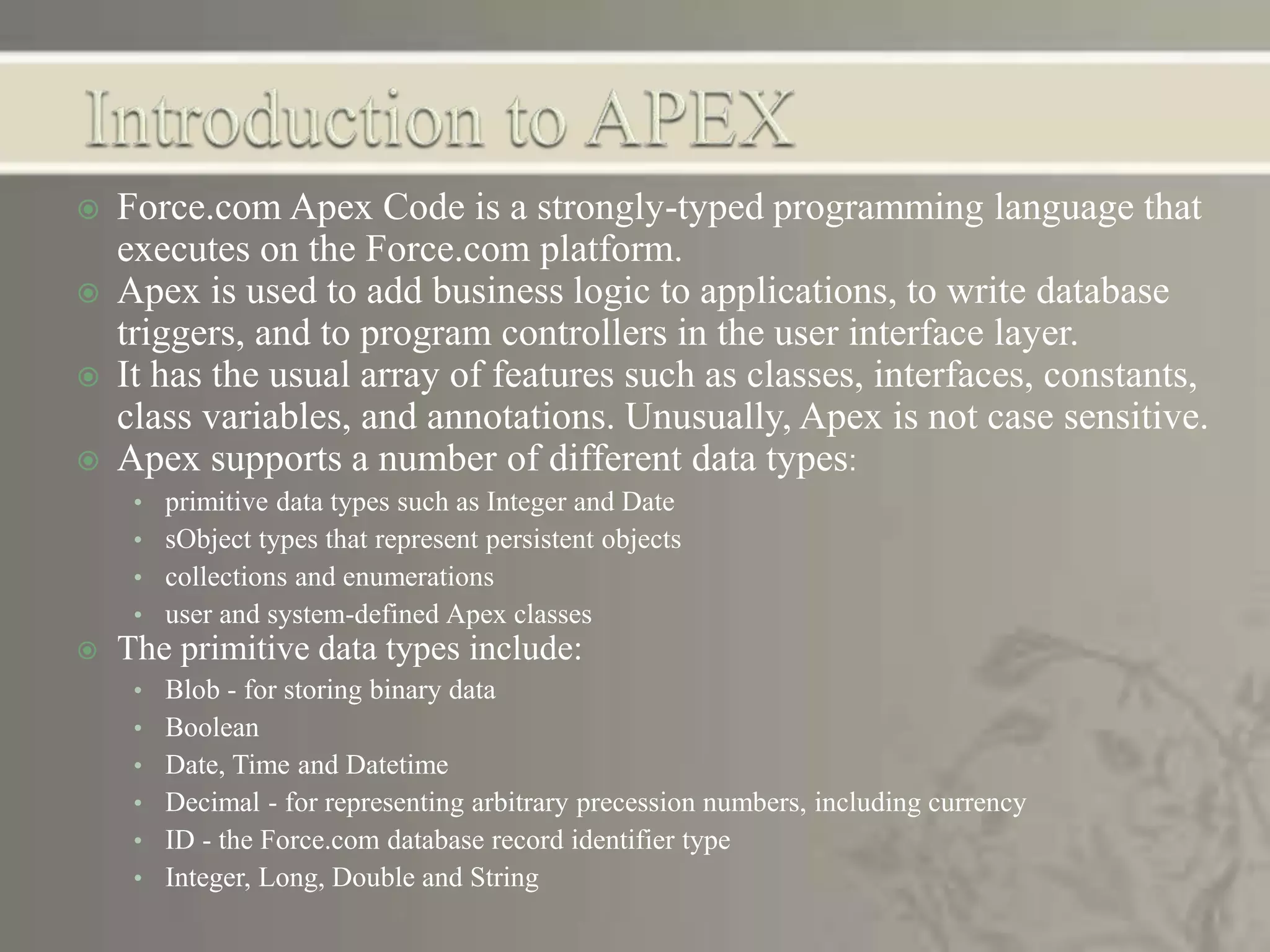  Force.com Apex Code is a strongly-typed programming language that
executes on the Force.com platform.
 Apex is used to add business logic to applications, to write database
triggers, and to program controllers in the user interface layer.
 It has the usual array of features such as classes, interfaces, constants,
class variables, and annotations. Unusually, Apex is not case sensitive.
 Apex supports a number of different data types:
• primitive data types such as Integer and Date
• sObject types that represent persistent objects
• collections and enumerations
• user and system-defined Apex classes
 The primitive data types include:
• Blob - for storing binary data
• Boolean
• Date, Time and Datetime
• Decimal - for representing arbitrary precession numbers, including currency
• ID - the Force.com database record identifier type
• Integer, Long, Double and String
 