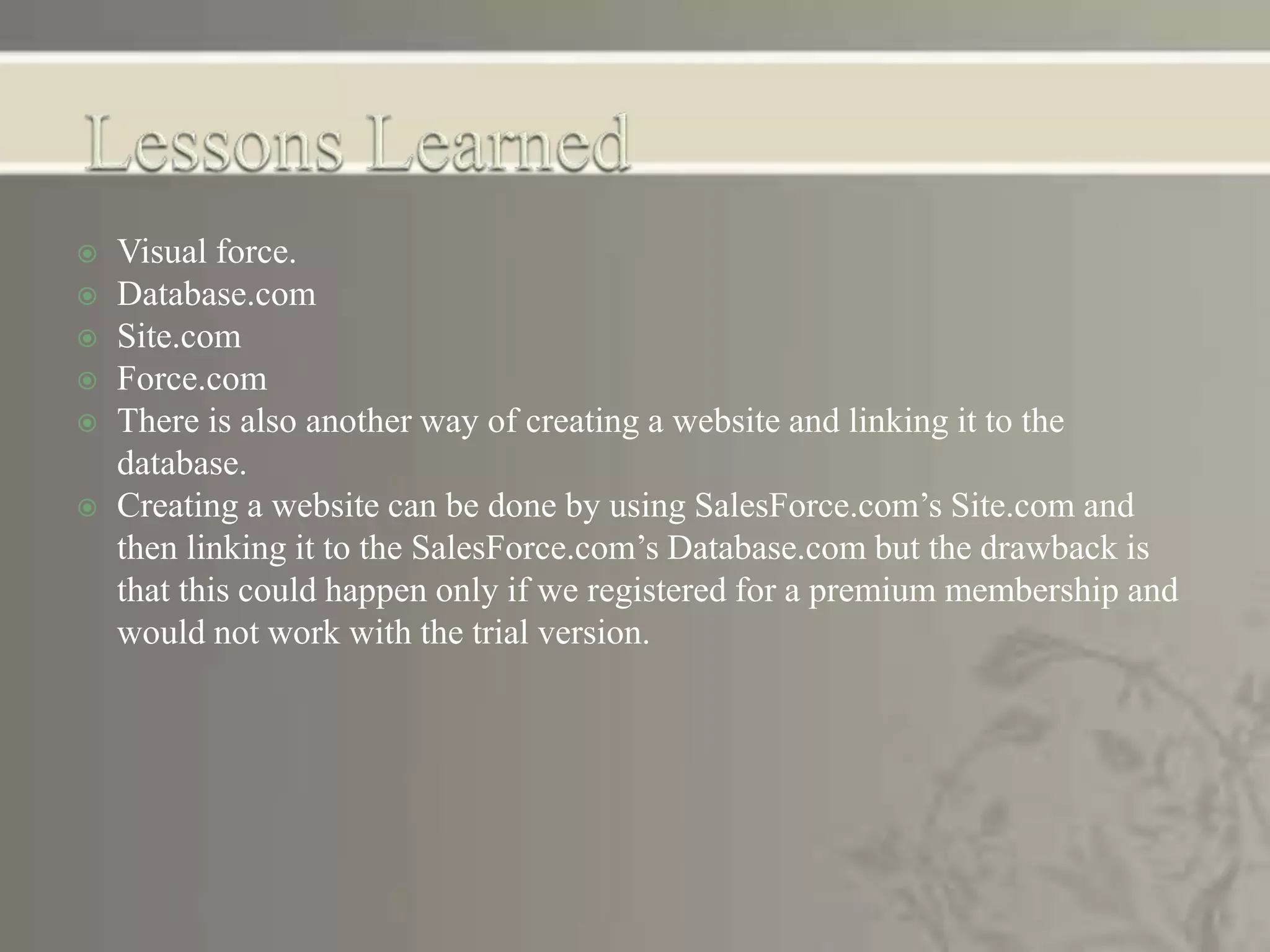 Visual force.
 Database.com
 Site.com
 Force.com
 There is also another way of creating a website and linking it to the
database.
 Creating a website can be done by using SalesForce.com’s Site.com and
then linking it to the SalesForce.com’s Database.com but the drawback is
that this could happen only if we registered for a premium membership and
would not work with the trial version.
 