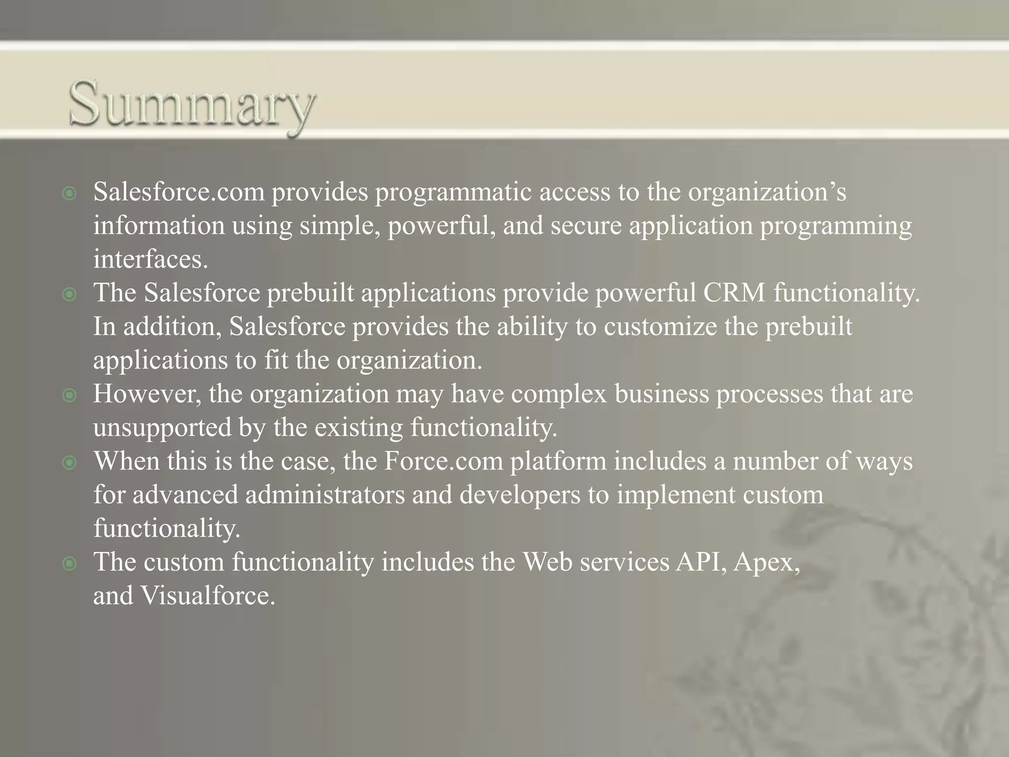  Salesforce.com provides programmatic access to the organization’s
information using simple, powerful, and secure application programming
interfaces.
 The Salesforce prebuilt applications provide powerful CRM functionality.
In addition, Salesforce provides the ability to customize the prebuilt
applications to fit the organization.
 However, the organization may have complex business processes that are
unsupported by the existing functionality.
 When this is the case, the Force.com platform includes a number of ways
for advanced administrators and developers to implement custom
functionality.
 The custom functionality includes the Web services API, Apex,
and Visualforce.
 