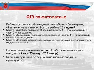 ОГЭ по математике
• Работа состоит из трёх модулей: «Алгебра», «Геометрия»,
«Реальная математика». Всего в работе 26 заданий.
 Модуль «Алгебра» содержит 11 заданий: в части 1 — восемь заданий; в
части 2 — три задания.
 Модуль «Геометрия» содержит восемь заданий: в части 1 — пять заданий;
в части 2 — три задания.
 Модуль «Реальная математика» содержит семь заданий: все задания этого
модуля — в части 1.
• На выполнение экзаменационной работы по математике
отводится 3 часа 55 минут (235 минут).
• Баллы, полученные за верно выполненные задания,
суммируются.
 