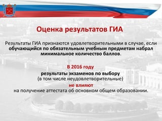 Оценка результатов ГИА
Результаты ГИА признаются удовлетворительными в случае, если
обучающийся по обязательным учебным предметам набрал
минимальное количество баллов.
В 2016 году
результаты экзаменов по выбору
(в том числе неудовлетворительные)
не влияют
на получение аттестата об основном общем образовании.
 