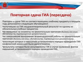Повторная сдача ГИА (пересдача)
Повторно к сдаче ГИА по соответствующему учебному предмету в текущем
году допускаются следующие обучающиеся:
•получившие на ГИА неудовлетворительный результат по одному из
обязательных учебных предметов;
•не явившиеся на экзамены по уважительным причинам (болезнь или иные
обстоятельства, подтвержденные документально);
•не завершившие выполнение экзаменационной работы по уважительным
причинам (болезнь или иные обстоятельства, подтвержденные документально);
•апелляция которых о нарушении установленного порядка проведения ГИА
конфликтной комиссией была удовлетворена;
•результаты которых были аннулированы ГЭК в случае выявления фактов
нарушений установленного порядка проведения ГИА
 