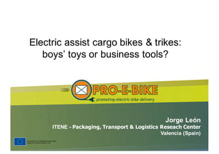 Jorge  León  
ITENE  -­ Packaging,  Transport  &  Logistics  Reseach  Center  
Valencia  (Spain)
Electric  assist  cargo  bikes  &  trikes:  
boys’  toys  or  business  tools?
 