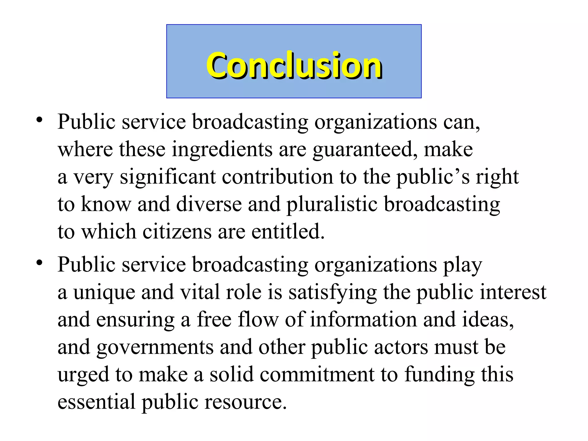 ConclusionConclusion
• Public service broadcasting organizations can,
where these ingredients are guaranteed, make
a very significant contribution to the public’s right
to know and diverse and pluralistic broadcasting
to which citizens are entitled.
• Public service broadcasting organizations play
a unique and vital role is satisfying the public interest
and ensuring a free flow of information and ideas,
and governments and other public actors must be
urged to make a solid commitment to funding this
essential public resource.
 