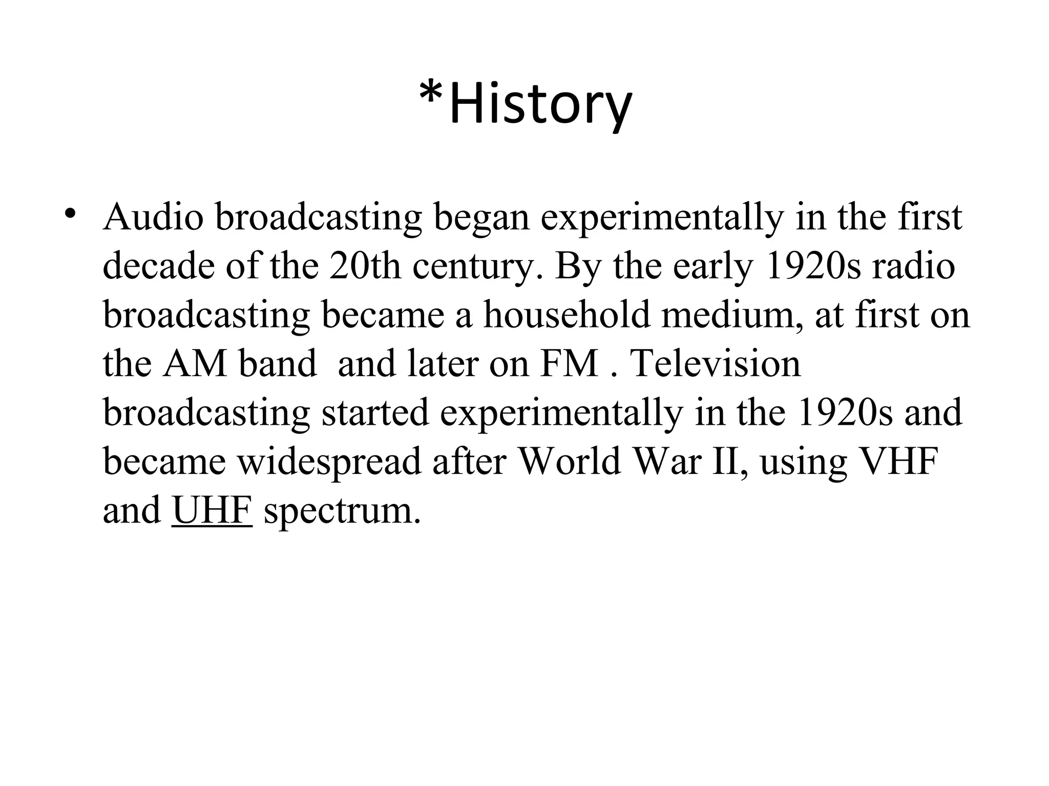 *History
• Audio broadcasting began experimentally in the first
decade of the 20th century. By the early 1920s radio
broadcasting became a household medium, at first on
the AM band and later on FM . Television
broadcasting started experimentally in the 1920s and
became widespread after World War II, using VHF
and UHF spectrum.
 