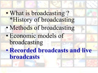 • What is broadcasting ?
*History of broadcasting
• Methods of broadcasting
• Economic models of
broadcasting
• Recorded broadcasts and live
broadcasts
 