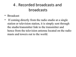 4 . Recorded broadcasts and
broadcasts
• Broadcast
• If coming directly from the radio studio at a single
station or television station, it is simply sent through
the studio/transmitter link to the transmitter and
hence from the television antenna located on the radio
masts and towers out to the world.
 