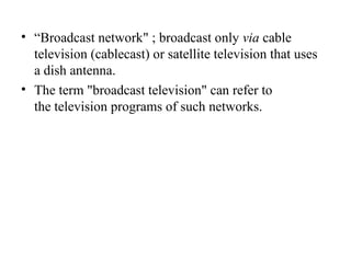 • “Broadcast network" ; broadcast only via cable
television (cablecast) or satellite television that uses
a dish antenna.
• The term "broadcast television" can refer to
the television programs of such networks.
 
