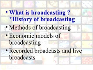 • What is broadcasting ?
*History of broadcasting
• Methods of broadcasting
• Economic models of
broadcasting
• Recorded broadcasts and live
broadcasts
 