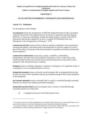 Subject to Legal Review in English, Spanish and French for Accuracy, Clarity and
Consistency
Subject to Authentication of English, Spanish and French Versions
17-1
CHAPTER 17
STATE-OWNED ENTERPRISES AND DESIGNATED MONOPOLIES
Article 17.1: Definitions
For the purposes of this Chapter:
Arrangement means the Arrangement on Officially Supported Export Credits, developed
within the framework of the Organization for Economic Co-operation and Development
(OECD), or a successor undertaking, whether developed within or outside of the OECD
framework, that has been adopted by at least 12 original WTO Members that were
Participants to the Arrangement as of January 1, 1979;
commercial activities means activities which an enterprise undertakes with an orientation
toward profit-making1
and which result in the production of a good or supply of a service
that will be sold to a consumer in the relevant market in quantities and at prices determined
by the enterprise;2
commercial considerations means price, quality, availability, marketability,
transportation, and other terms and conditions of purchase or sale; or other factors that
would normally be taken into account in the commercial decisions of a privately owned
enterprise in the relevant business or industry;
designate means to establish, designate, or authorise a monopoly, or to expand the scope of
a monopoly to cover an additional good or service;
designated monopoly means a privately owned monopoly that is designated after the date
of entry into force of this Agreement and any government monopoly that a Party designates
or has designated;
government monopoly means a monopoly that is owned, or controlled through ownership
interests, by a Party or by another government monopoly;
independent pension fund means an enterprise that is owned, or controlled through
ownership interests, by a Party that:
(a) is engaged exclusively in the following activities:
1
For greater certainty, activities undertaken by an enterprise which operates on a not-for-profit basis or on a
cost-recovery basis are not activities undertaken with an orientation toward profit-making.
2
For greater certainty, measures of general application to the relevant market shall not be construed as the
determination by a Party of pricing, production, or supply decisions of an enterprise.
 