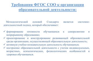 Требования ФГОС СОО к организации
образовательной деятельности:
Методологической основой Стандарта является системно-
деятельностный подход, который обеспечивает:
 формирование готовности обучающихся к саморазвитию и
непрерывному образованию;
 проектирование и конструирование развивающей образовательной
среды организации, осуществляющей образовательную деятельность;
 активную учебно-познавательную деятельность обучающихся;
 построение образовательной деятельности с учетом индивидуальных,
возрастных, психологических, физиологических особенностей и
здоровья обучающихся.
 