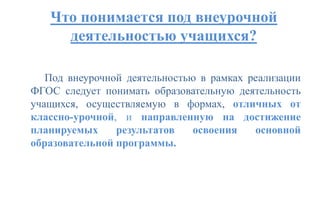 Что понимается под внеурочной
деятельностью учащихся?
Под внеурочной деятельностью в рамках реализации
ФГОС следует понимать образовательную деятельность
учащихся, осуществляемую в формах, отличных от
классно-урочной, и направленную на достижение
планируемых результатов освоения основной
образовательной программы.
 