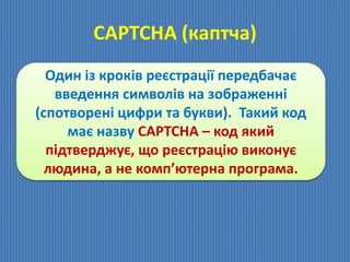 СAPTCHA (каптча)
Один із кроків реєстрації передбачає
введення символів на зображенні
(спотворені цифри та букви). Такий код
має назву CAPTCHA – код який
підтверджує, що реєстрацію виконує
людина, а не комп’ютерна програма.
 