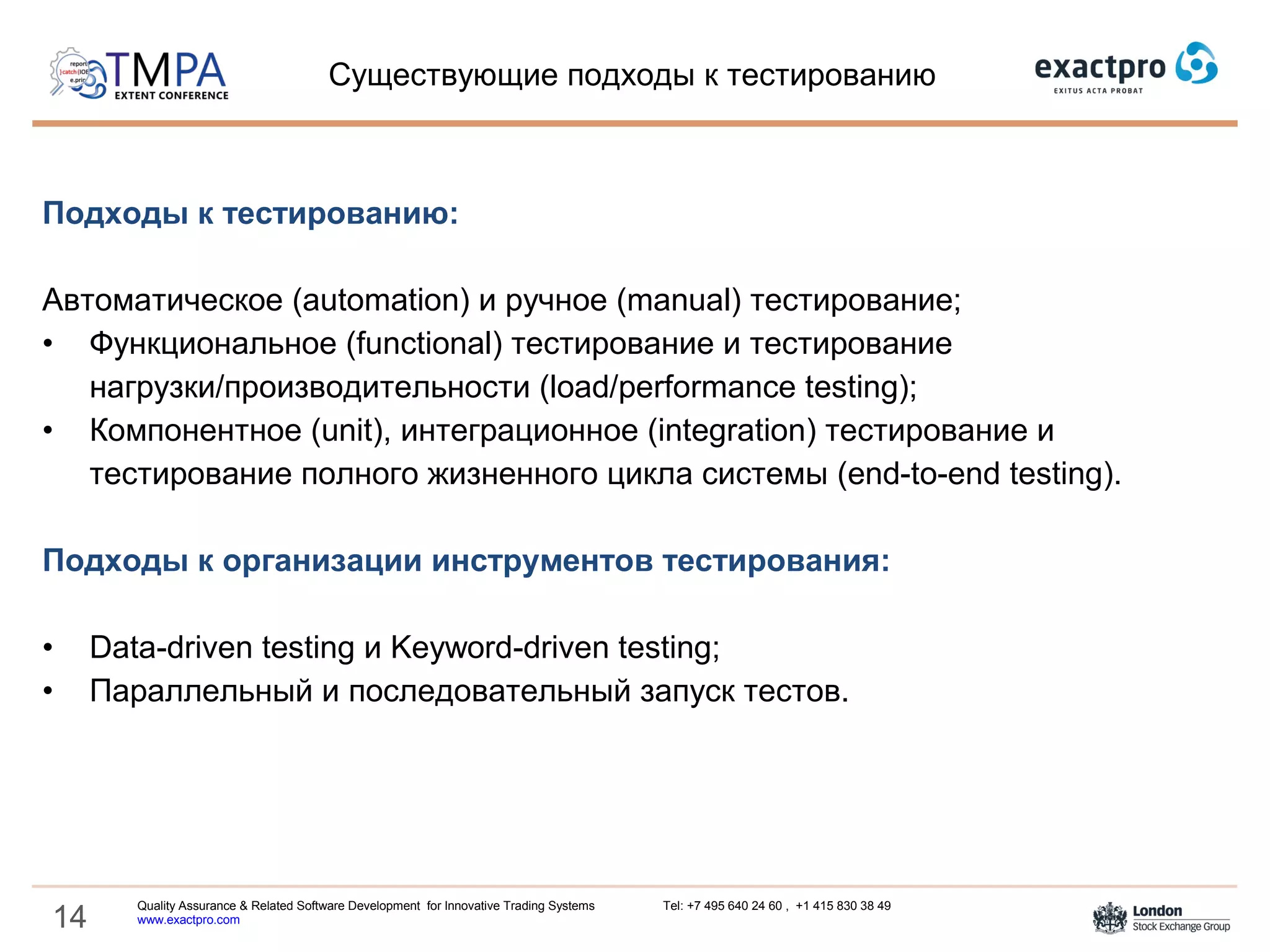 14
Подходы к тестированию:
Автоматическое (automation) и ручное (manual) тестирование;
• Функциональное (functional) тестирование и тестирование
нагрузки/производительности (load/performance testing);
• Компонентное (unit), интеграционное (integration) тестирование и
тестирование полного жизненного цикла системы (end-to-end testing).
Подходы к организации инструментов тестирования:
• Data-driven testing и Keyword-driven testing;
• Параллельный и последовательный запуск тестов.
Существующие подходы к тестированию
Quality Assurance & Related Software Development for Innovative Trading Systems Tel: +7 495 640 24 60 , +1 415 830 38 49
www.exactpro.com
 