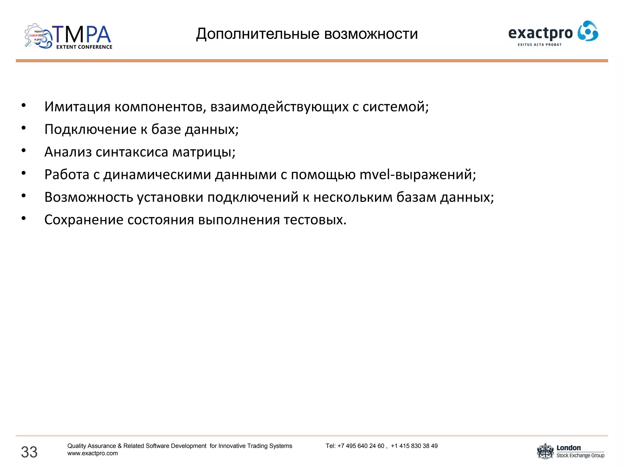 Дополнительные возможности
• Имитация компонентов, взаимодействующих с системой;
• Подключение к базе данных;
• Анализ синтаксиса матрицы;
• Работа с динамическими данными с помощью mvel-выражений;
• Возможность установки подключений к нескольким базам данных;
• Сохранение состояния выполнения тестовых.
33
Quality Assurance & Related Software Development for Innovative Trading Systems Tel: +7 495 640 24 60 , +1 415 830 38 49
www.exactpro.com
 