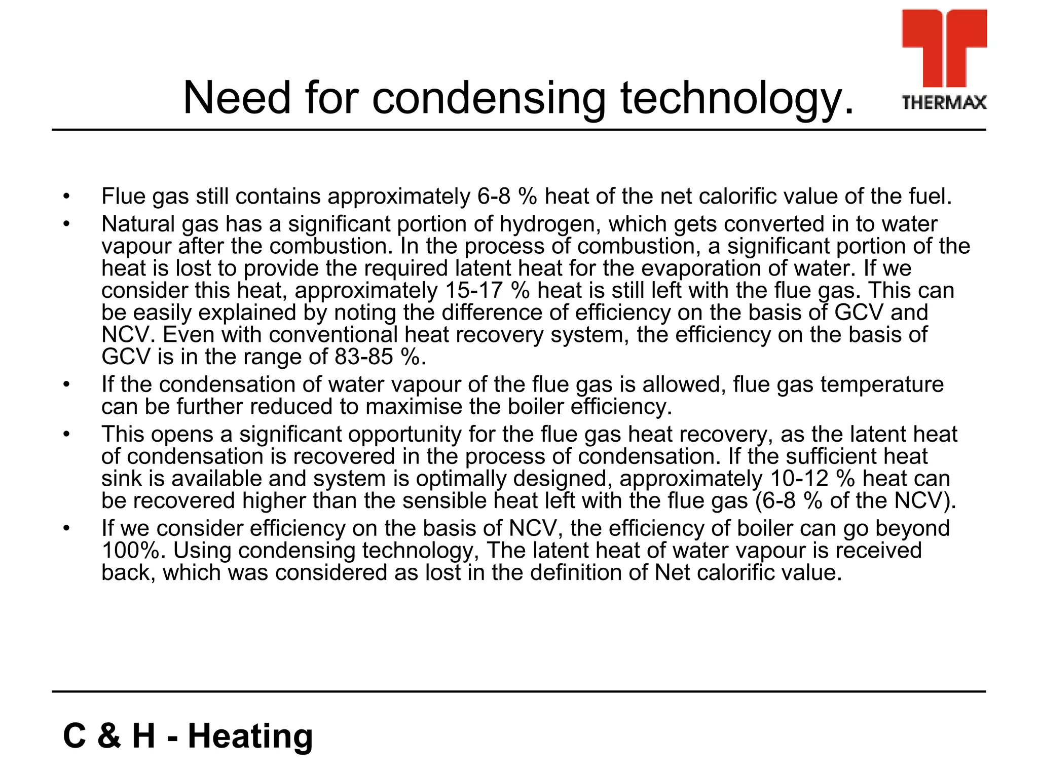 C & H - Heating
Need for condensing technology.
• Flue gas still contains approximately 6-8 % heat of the net calorific value of the fuel.
• Natural gas has a significant portion of hydrogen, which gets converted in to water
vapour after the combustion. In the process of combustion, a significant portion of the
heat is lost to provide the required latent heat for the evaporation of water. If we
consider this heat, approximately 15-17 % heat is still left with the flue gas. This can
be easily explained by noting the difference of efficiency on the basis of GCV and
NCV. Even with conventional heat recovery system, the efficiency on the basis of
GCV is in the range of 83-85 %.
• If the condensation of water vapour of the flue gas is allowed, flue gas temperature
can be further reduced to maximise the boiler efficiency.
• This opens a significant opportunity for the flue gas heat recovery, as the latent heat
of condensation is recovered in the process of condensation. If the sufficient heat
sink is available and system is optimally designed, approximately 10-12 % heat can
be recovered higher than the sensible heat left with the flue gas (6-8 % of the NCV).
• If we consider efficiency on the basis of NCV, the efficiency of boiler can go beyond
100%. Using condensing technology, The latent heat of water vapour is received
back, which was considered as lost in the definition of Net calorific value.
 