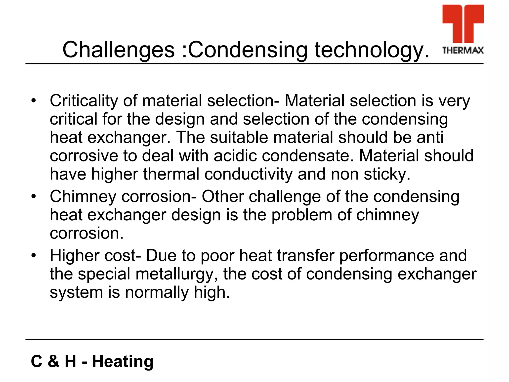 C & H - Heating
Challenges :Condensing technology.
• Criticality of material selection- Material selection is very
critical for the design and selection of the condensing
heat exchanger. The suitable material should be anti
corrosive to deal with acidic condensate. Material should
have higher thermal conductivity and non sticky.
• Chimney corrosion- Other challenge of the condensing
heat exchanger design is the problem of chimney
corrosion.
• Higher cost- Due to poor heat transfer performance and
the special metallurgy, the cost of condensing exchanger
system is normally high.
 