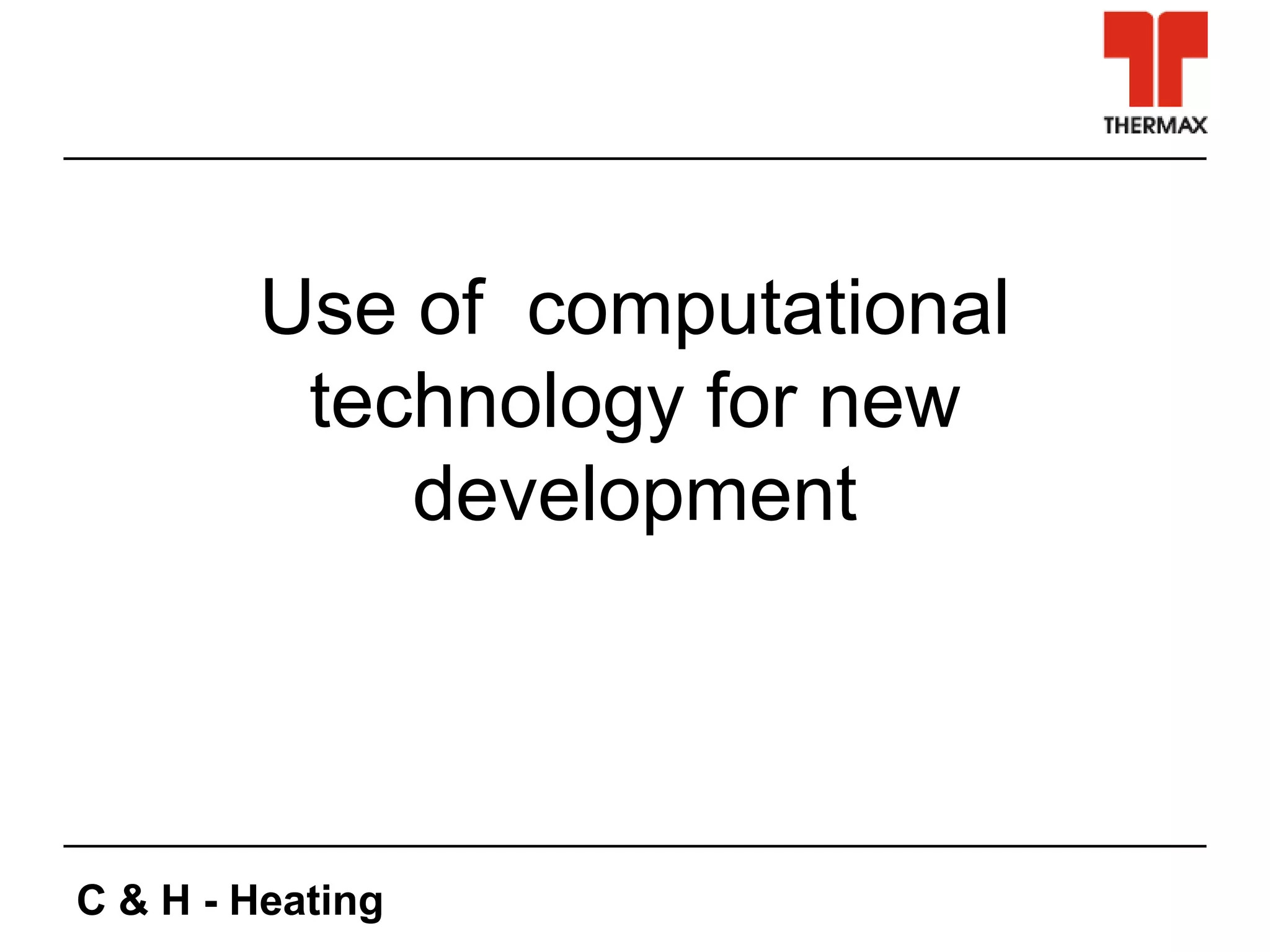 C & H - Heating
Use of computational
technology for new
development
 