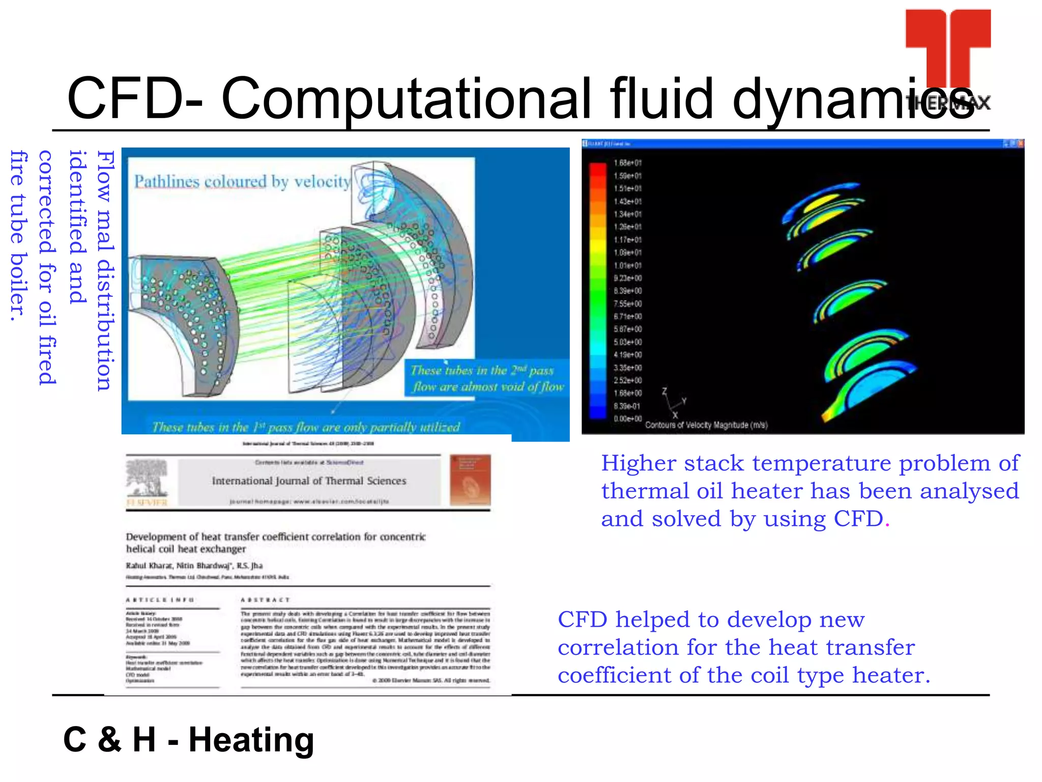 C & H - Heating
CFD- Computational fluid dynamics
Higher stack temperature problem of
thermal oil heater has been analysed
and solved by using CFD.
Flowmaldistribution
identifiedand
correctedforoilfired
firetubeboiler.
CFD helped to develop new
correlation for the heat transfer
coefficient of the coil type heater.
 