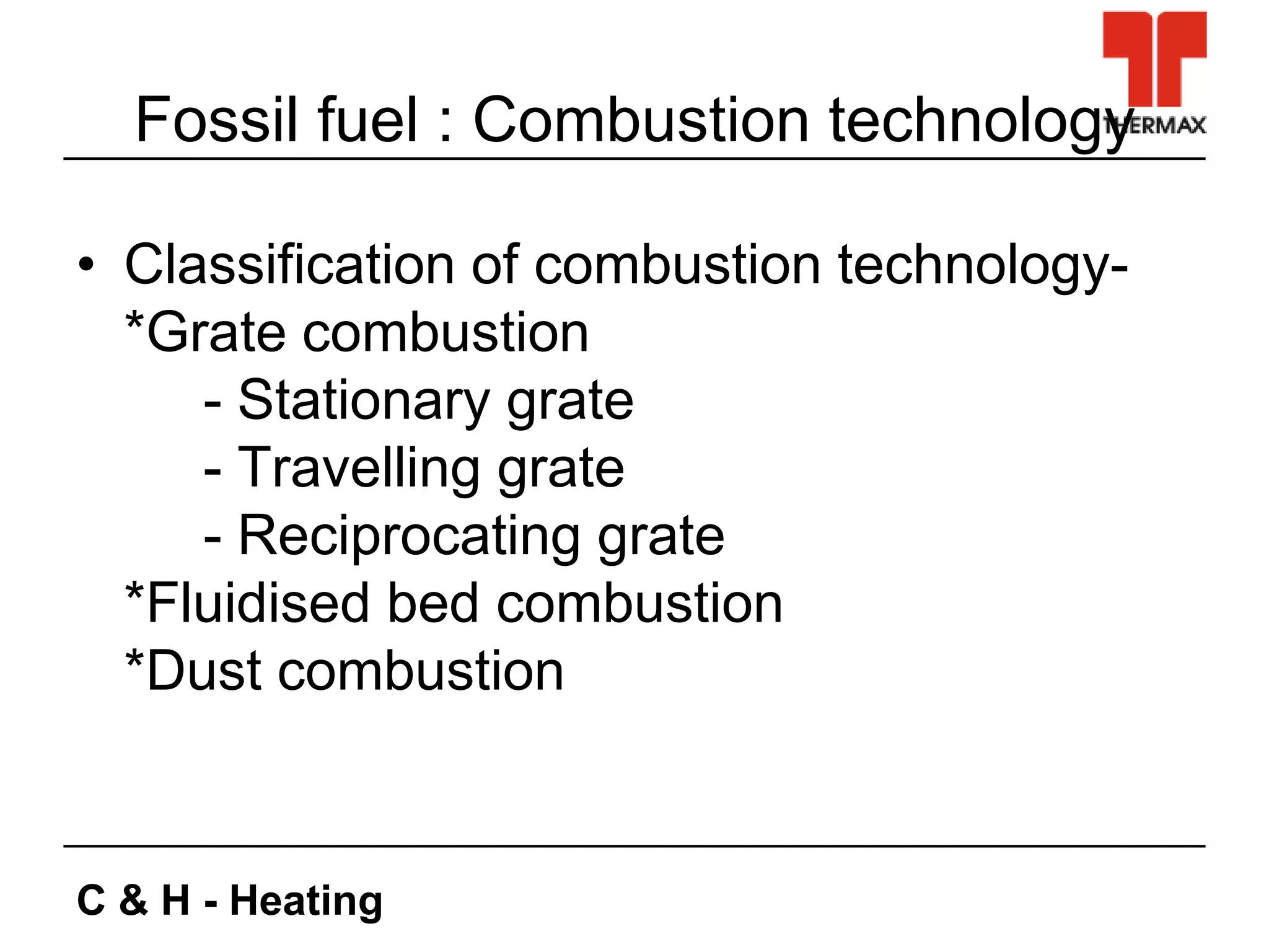 C & H - Heating
Fossil fuel : Combustion technology
• Classification of combustion technology-
*Grate combustion
- Stationary grate
- Travelling grate
- Reciprocating grate
*Fluidised bed combustion
*Dust combustion
 
