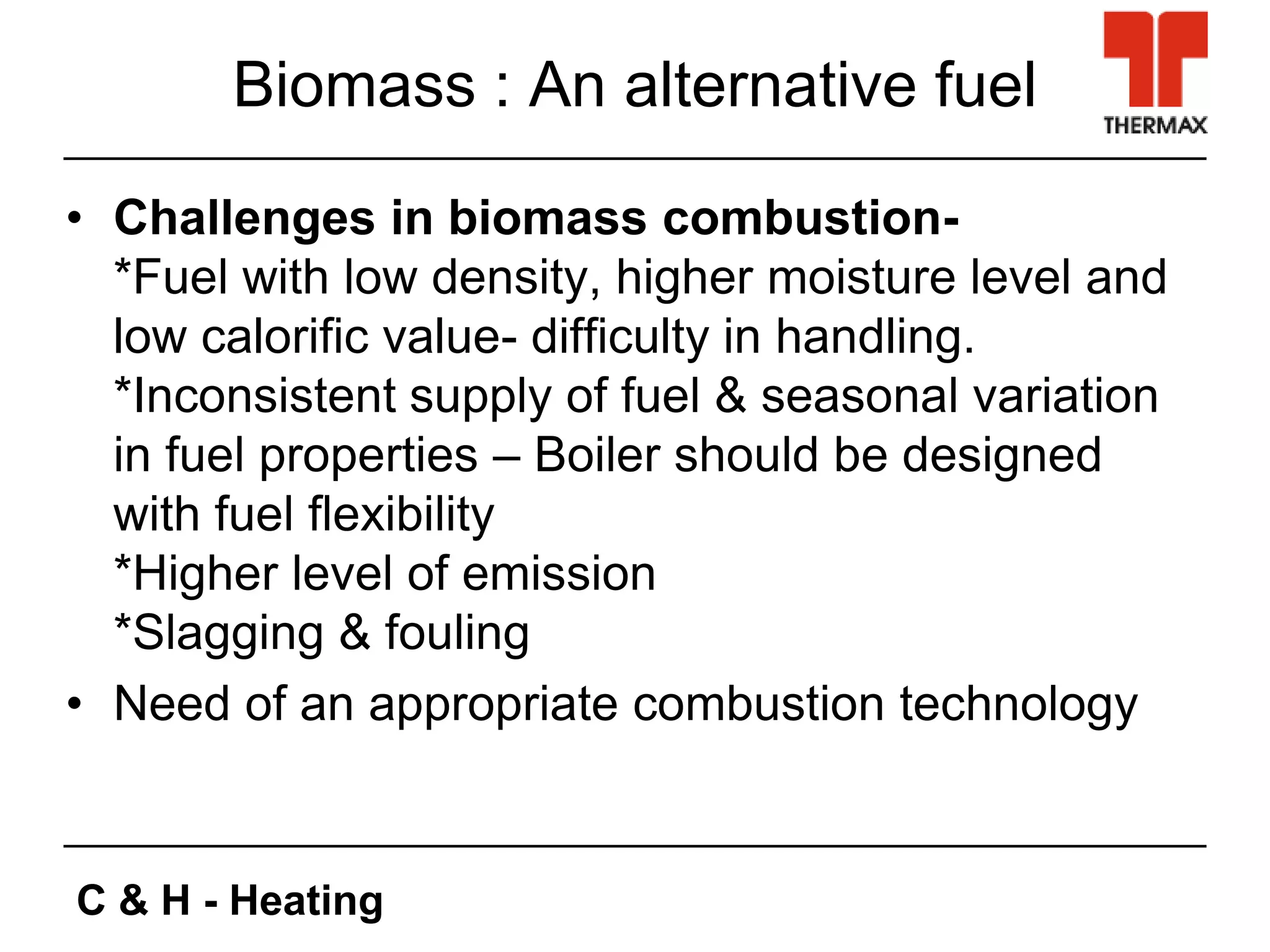 C & H - Heating
Biomass : An alternative fuel
• Challenges in biomass combustion-
*Fuel with low density, higher moisture level and
low calorific value- difficulty in handling.
*Inconsistent supply of fuel & seasonal variation
in fuel properties – Boiler should be designed
with fuel flexibility
*Higher level of emission
*Slagging & fouling
• Need of an appropriate combustion technology
 