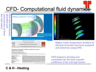 C & H - Heating
CFD- Computational fluid dynamics
Higher stack temperature problem of
thermal oil heater has been analysed
and solved by using CFD.
Flowmaldistribution
identifiedand
correctedforoilfired
firetubeboiler.
CFD helped to develop new
correlation for the heat transfer
coefficient of the coil type heater.
 