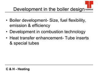 C & H - Heating
Development in the boiler design
• Boiler development- Size, fuel flexibility,
emission & efficiency
• Development in combustion technology
• Heat transfer enhancement- Tube inserts
& special tubes
 