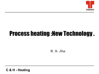 C & H - Heating
Process heating :New Technology .
R. S. Jha
 
