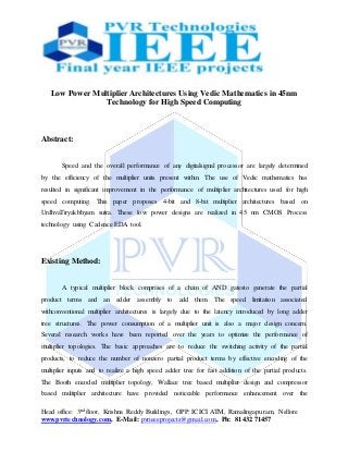 Head office: 3nd floor, Krishna Reddy Buildings, OPP: ICICI ATM, Ramalingapuram, Nellore
www.pvrtechnology.com, E-Mail: pvrieeeprojects@gmail.com, Ph: 81432 71457
Low Power Multiplier Architectures Using Vedic Mathematics in 45nm
Technology for High Speed Computing
Abstract:
Speed and the overall performance of any digitalsignal processor are largely determined
by the efficiency of the multiplier units present within. The use of Vedic mathematics has
resulted in significant improvement in the performance of multiplier architectures used for high
speed computing. This paper proposes 4-bit and 8-bit multiplier architectures based on
UrdhvaTiryakbhyam sutra. These low power designs are realized in 45 nm CMOS Process
technology using Cadence EDA tool.
Existing Method:
A typical multiplier block comprises of a chain of AND gatesto generate the partial
product terms and an adder assembly to add them. The speed limitation associated
withconventional multiplier architectures is largely due to the latency introduced by long adder
tree structures. The power consumption of a multiplier unit is also a major design concern.
Several research works have been reported over the years to optimize the performance of
multiplier topologies. The basic approaches are to reduce the switching activity of the partial
products, to reduce the number of nonzero partial product terms by effective encoding of the
multiplier inputs and to realize a high speed adder tree for fast addition of the partial products.
The Booth encoded multiplier topology, Wallace tree based multiplier design and compressor
based multiplier architecture have provided noticeable performance enhancement over the
 