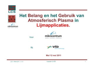 Het Belang en het Gebruik van
                     Atmosferisch Plasma in
                         Lijmapplicaties.

                            Voor




                             Bij


                                   Mol 12 mei 2011

LCS - Winter 2011 - V 1.5          Copyright LCS   ®   1
 