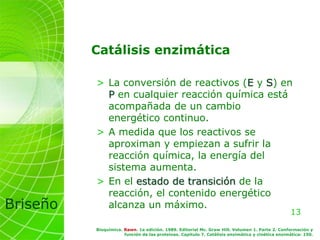 13
Briseño
Bioquímica. Rawn. 1a edición. 1989. Editorial Mc. Graw Hill. Volumen 1. Parte 2. Conformación y
función de las proteínas. Capítulo 7. Catálisis enzimática y cinética enzimática: 150.
Catálisis enzimática
> La conversión de reactivos (E y S) en
P en cualquier reacción química está
acompañada de un cambio
energético continuo.
> A medida que los reactivos se
aproximan y empiezan a sufrir la
reacción química, la energía del
sistema aumenta.
> En el estado de transición de la
reacción, el contenido energético
alcanza un máximo.
 