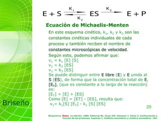 20
Briseño
En este esquema cinético, k1, k2 y k3 son las
constantes cinéticas individuales de cada
proceso y también reciben el nombre de
constantes microscópicas de velocidad.
Según esto, podemos afirmar que:
v1 = k1 [E] [S]
v2 = k2 [ES]
v3 = k3 [ES]
Se puede distinguir entre E libre (E) y E unida al
S (ES), de forma que la concentración total de E,
[ET], (que es constante a lo largo de la reacción)
es:
[ET] = [E] + [ES]
Como [E] = [ET] - [ES], resulta que:
v1= k1[S] [ET] - k1 [S] [ES]
Bioquímica. Rawn. 1a edición. 1989. Editorial Mc. Graw Hill. Volumen 1. Parte 2. Conformación y
función de las proteínas. Capítulo 7. Catálisis enzimática y cinética enzimática: 169.
Ecuación de Michaelis-Menten
 