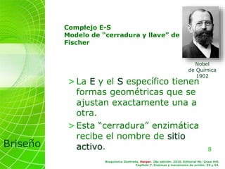 8
Briseño
Complejo E-S
Modelo de “cerradura y llave” de
Fischer
>La E y el S específico tienen
formas geométricas que se
ajustan exactamente una a
otra.
>Esta “cerradura” enzimática
recibe el nombre de sitio
activo.
Bioquímica Ilustrada. Harper. 28a edición. 2010. Editorial Mc. Graw Hill.
Capítulo 7. Enzimas y mecanismo de acción: 53 y 54.
Nobel
de Química
1902
 