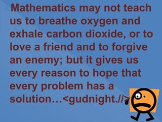 Mathematics may not teach
us to breathe oxygen and
exhale carbon dioxide, or to
love a friend and to forgive
an enemy; but it gives us
every reason to hope that
every problem has a
solution…<gudnight.//>
 