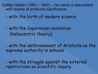 Galileo Galilei (1564 – 1642) – his name is associated
with events of profound significance:
- - with the birth of modern science
- - with the Copernican revolution
- (heliocentric theory)
- - with the dethronement of Aristotle as the
supreme authority in schools
- - with the struggle against the external
restrictions on scientific inquiry
 