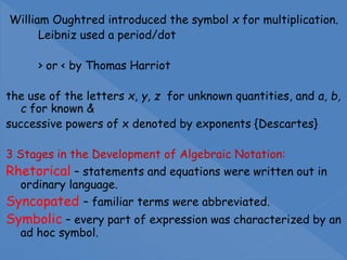 William Oughtred introduced the symbol x for multiplication.
Leibniz used a period/dot
> or < by Thomas Harriot
the use of the letters x, y, z for unknown quantities, and a, b,
c for known &
successive powers of x denoted by exponents {Descartes}
3 Stages in the Development of Algebraic Notation:
Rhetorical – statements and equations were written out in
ordinary language.
Syncopated – familiar terms were abbreviated.
Symbolic – every part of expression was characterized by an
ad hoc symbol.
 